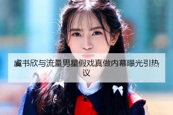 虞书欣与流量男星假戏真做内幕曝光引热议